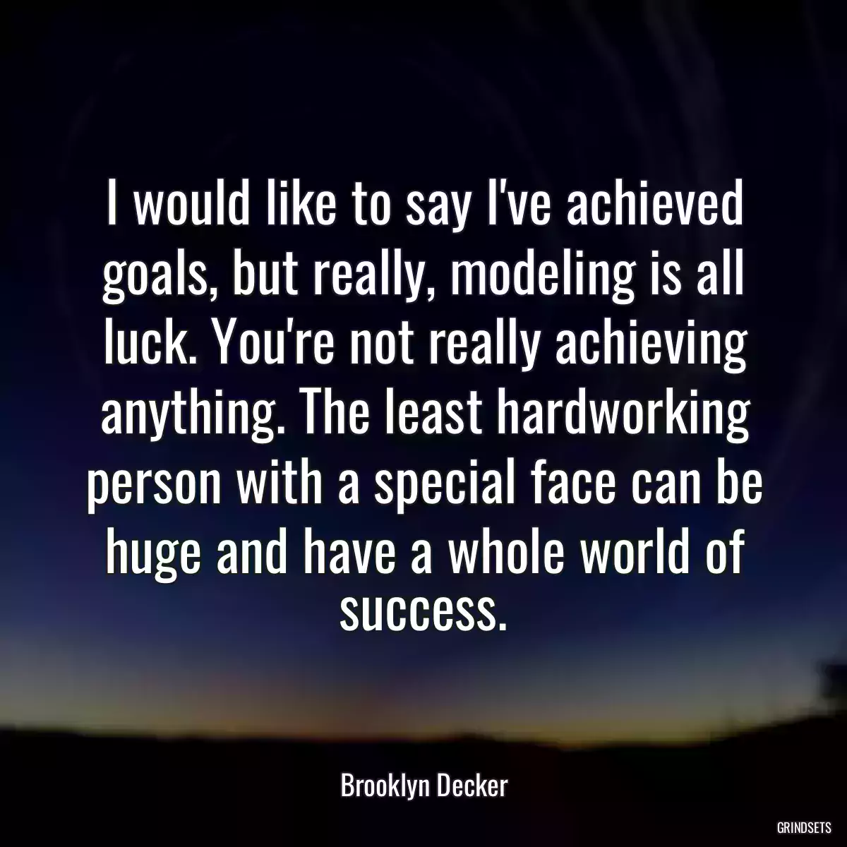 I would like to say I\'ve achieved goals, but really, modeling is all luck. You\'re not really achieving anything. The least hardworking person with a special face can be huge and have a whole world of success.