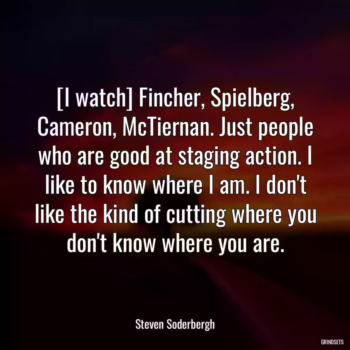 [I watch] Fincher, Spielberg, Cameron, McTiernan. Just people who are good at staging action. I like to know where I am. I don\'t like the kind of cutting where you don\'t know where you are.