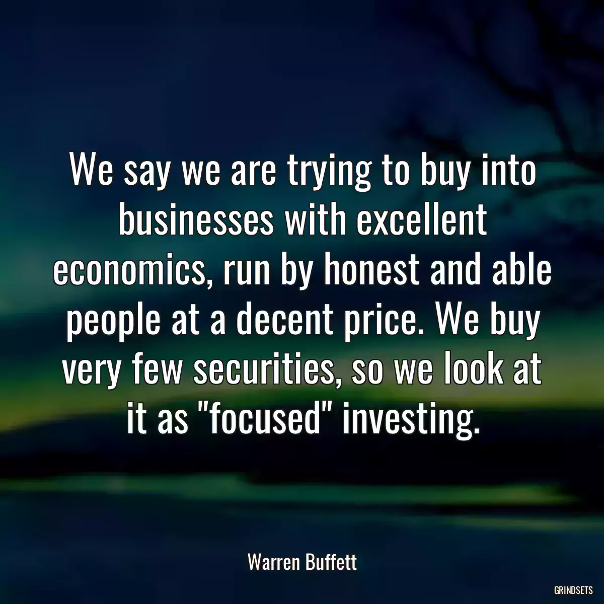 We say we are trying to buy into businesses with excellent economics, run by honest and able people at a decent price. We buy very few securities, so we look at it as \