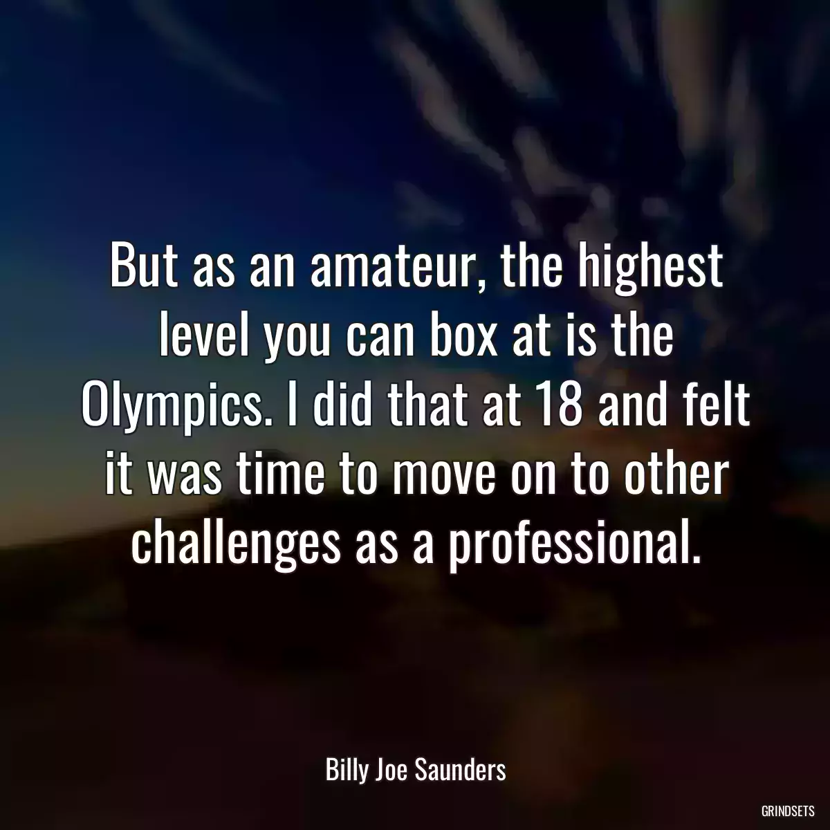 But as an amateur, the highest level you can box at is the Olympics. I did that at 18 and felt it was time to move on to other challenges as a professional.