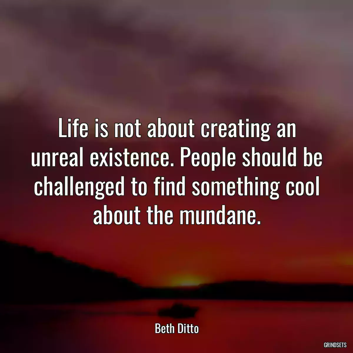 Life is not about creating an unreal existence. People should be challenged to find something cool about the mundane.