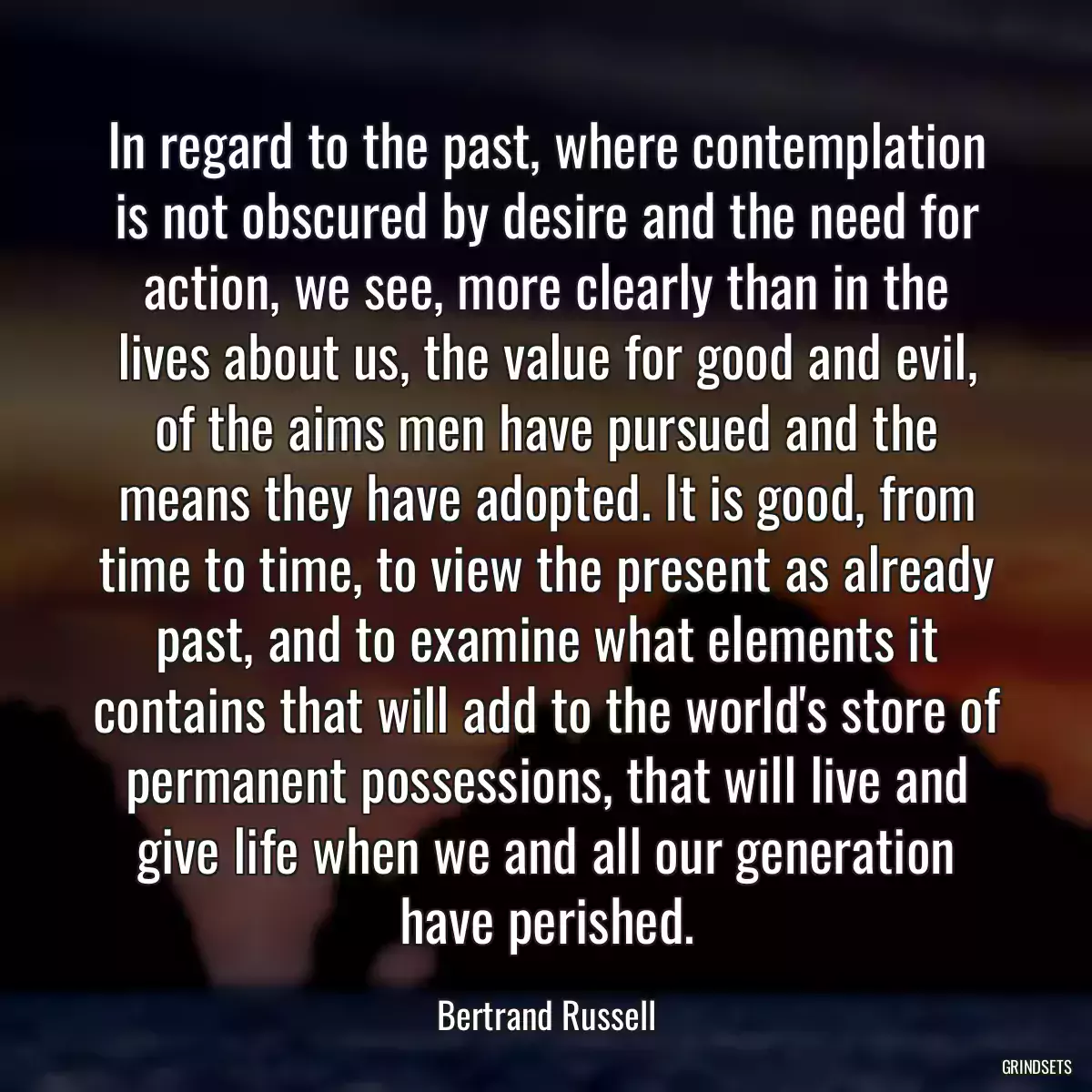 In regard to the past, where contemplation is not obscured by desire and the need for action, we see, more clearly than in the lives about us, the value for good and evil, of the aims men have pursued and the means they have adopted. It is good, from time to time, to view the present as already past, and to examine what elements it contains that will add to the world\'s store of permanent possessions, that will live and give life when we and all our generation have perished.