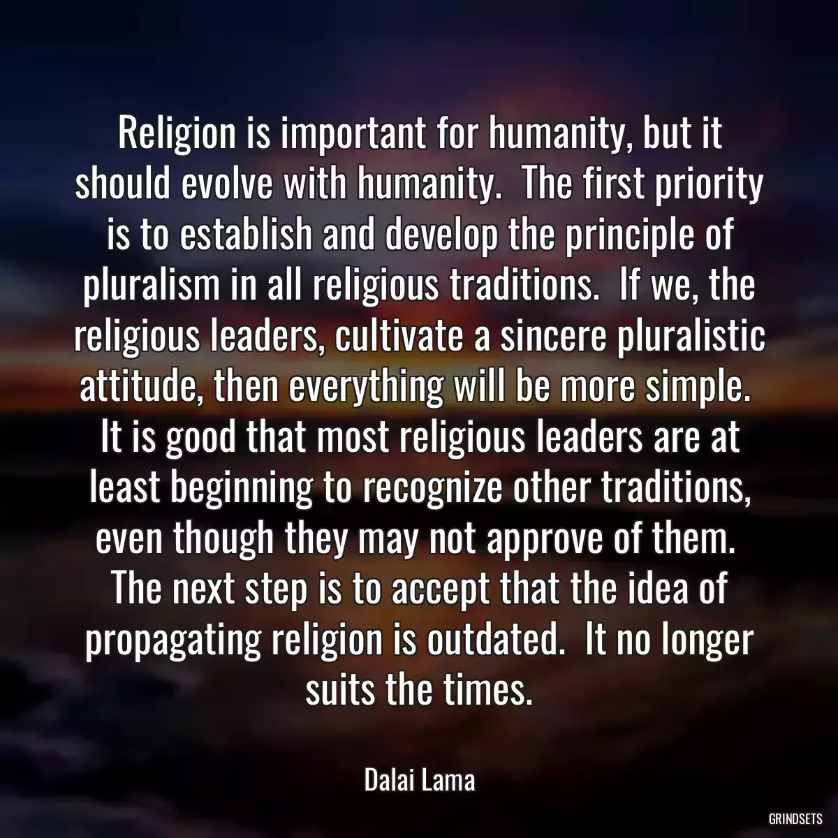 Religion is important for humanity, but it should evolve with humanity.  The first priority is to establish and develop the principle of pluralism in all religious traditions.  If we, the religious leaders, cultivate a sincere pluralistic attitude, then everything will be more simple.  It is good that most religious leaders are at least beginning to recognize other traditions, even though they may not approve of them.  The next step is to accept that the idea of propagating religion is outdated.  It no longer suits the times.