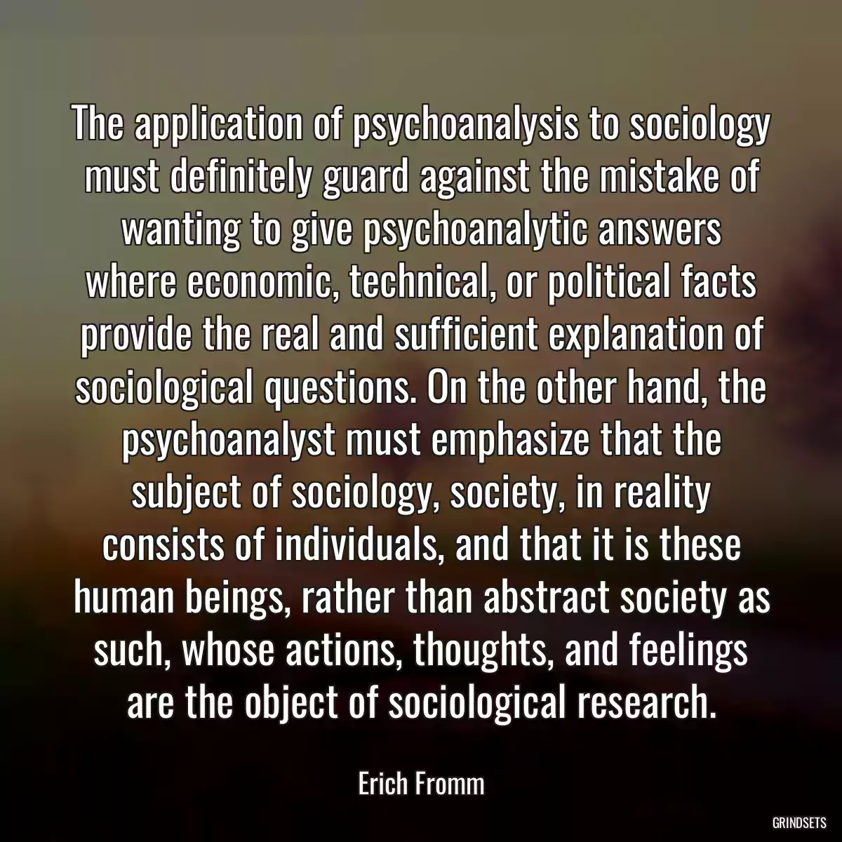 The application of psychoanalysis to sociology must definitely guard against the mistake of wanting to give psychoanalytic answers where economic, technical, or political facts provide the real and sufficient explanation of sociological questions. On the other hand, the psychoanalyst must emphasize that the subject of sociology, society, in reality consists of individuals, and that it is these human beings, rather than abstract society as such, whose actions, thoughts, and feelings are the object of sociological research.