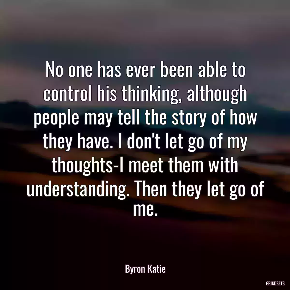 No one has ever been able to control his thinking, although people may tell the story of how they have. I don\'t let go of my thoughts-I meet them with understanding. Then they let go of me.