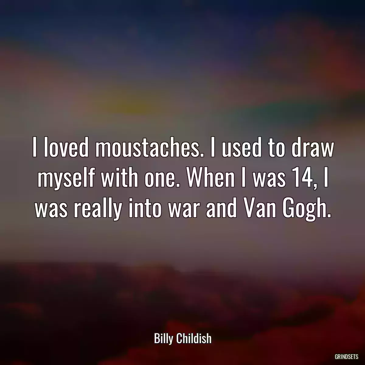 I loved moustaches. I used to draw myself with one. When I was 14, I was really into war and Van Gogh.