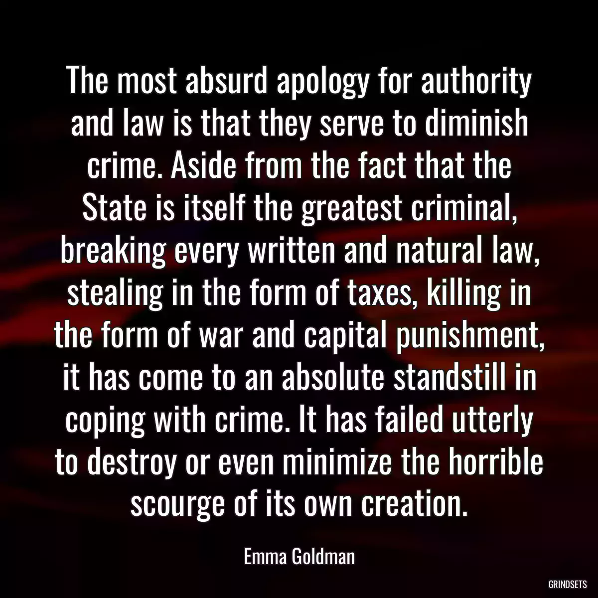 The most absurd apology for authority and law is that they serve to diminish crime. Aside from the fact that the State is itself the greatest criminal, breaking every written and natural law, stealing in the form of taxes, killing in the form of war and capital punishment, it has come to an absolute standstill in coping with crime. It has failed utterly to destroy or even minimize the horrible scourge of its own creation.