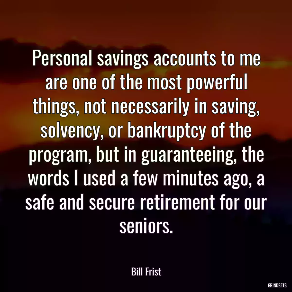 Personal savings accounts to me are one of the most powerful things, not necessarily in saving, solvency, or bankruptcy of the program, but in guaranteeing, the words I used a few minutes ago, a safe and secure retirement for our seniors.