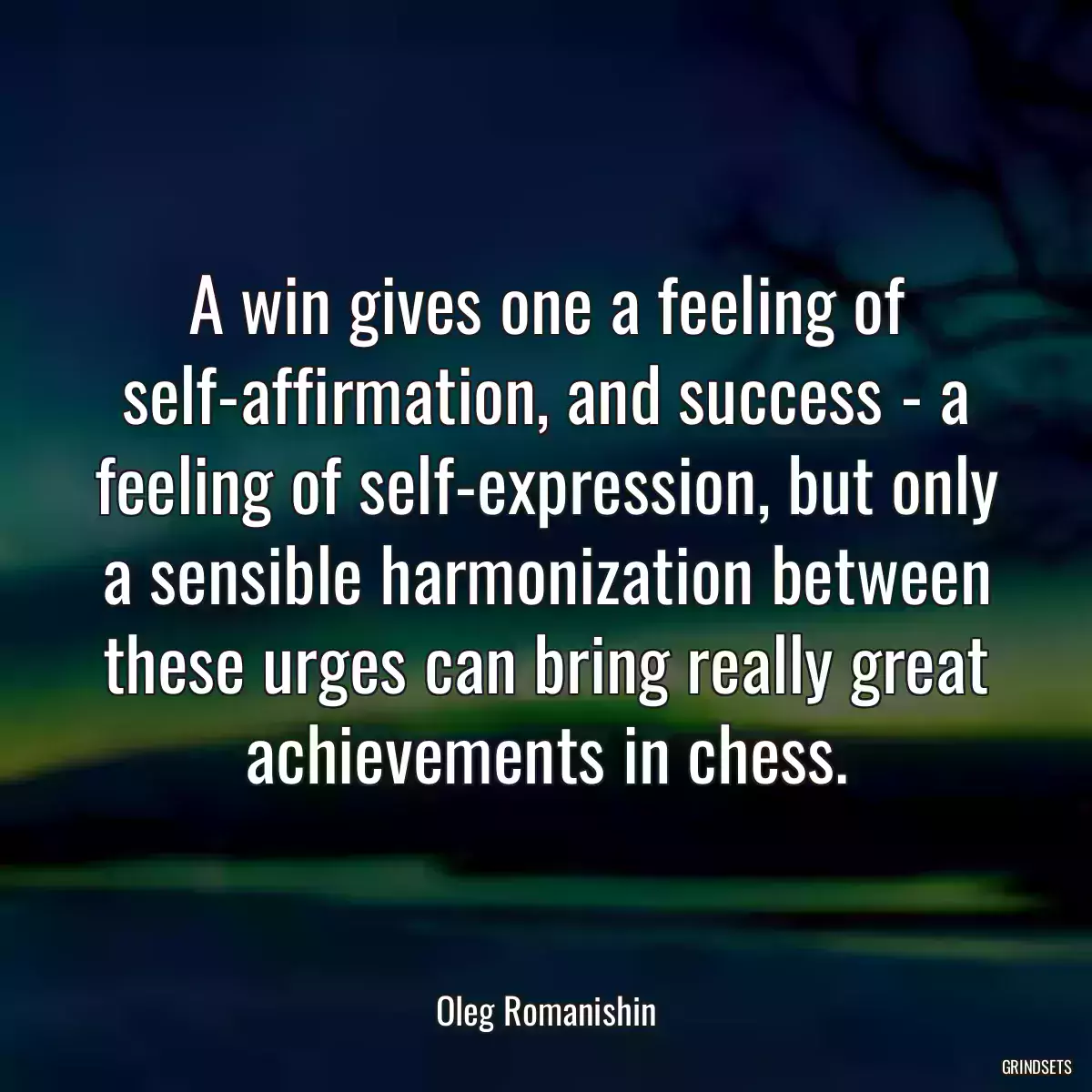 A win gives one a feeling of self-affirmation, and success - a feeling of self-expression, but only a sensible harmonization between these urges can bring really great achievements in chess.