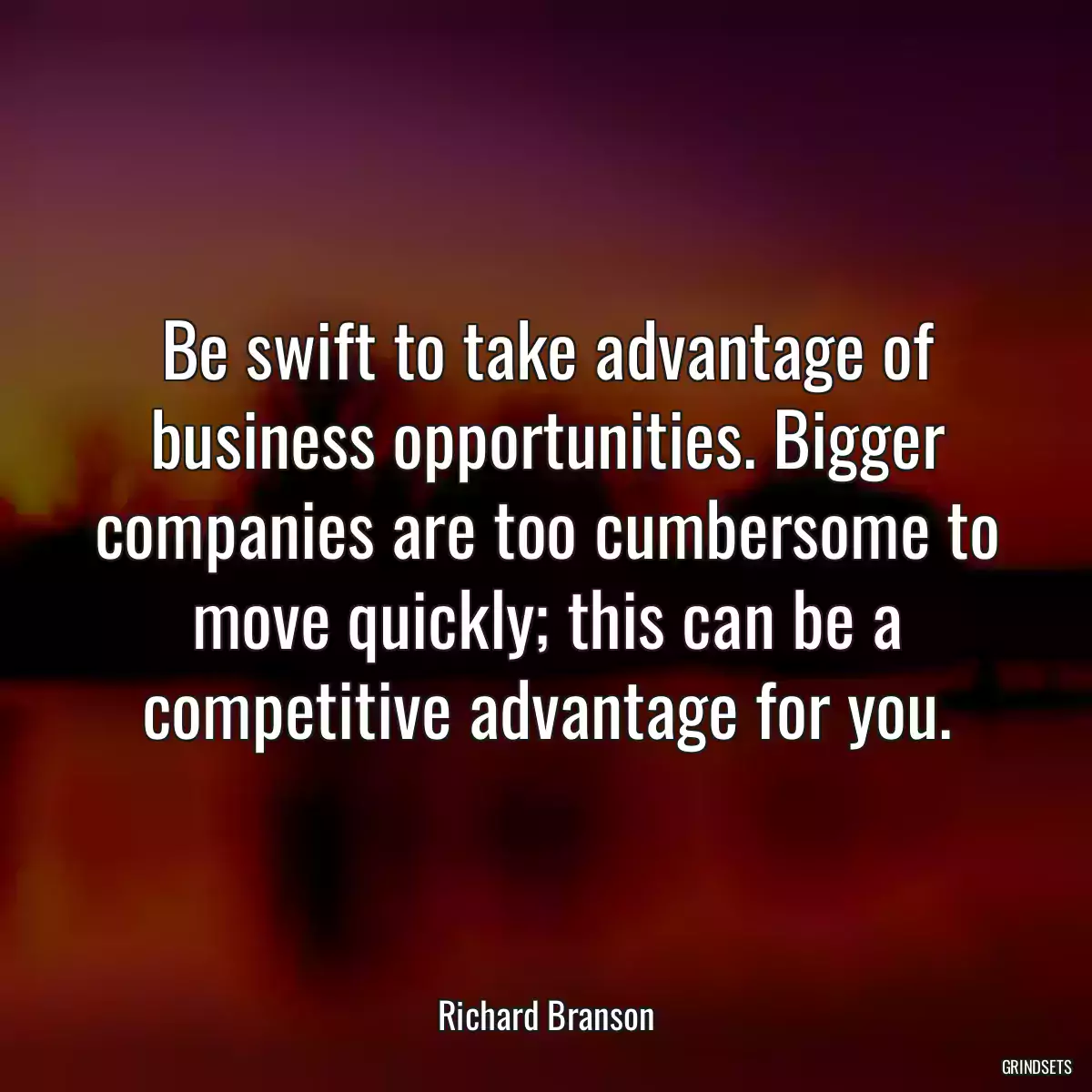 Be swift to take advantage of business opportunities. Bigger companies are too cumbersome to move quickly; this can be a competitive advantage for you.