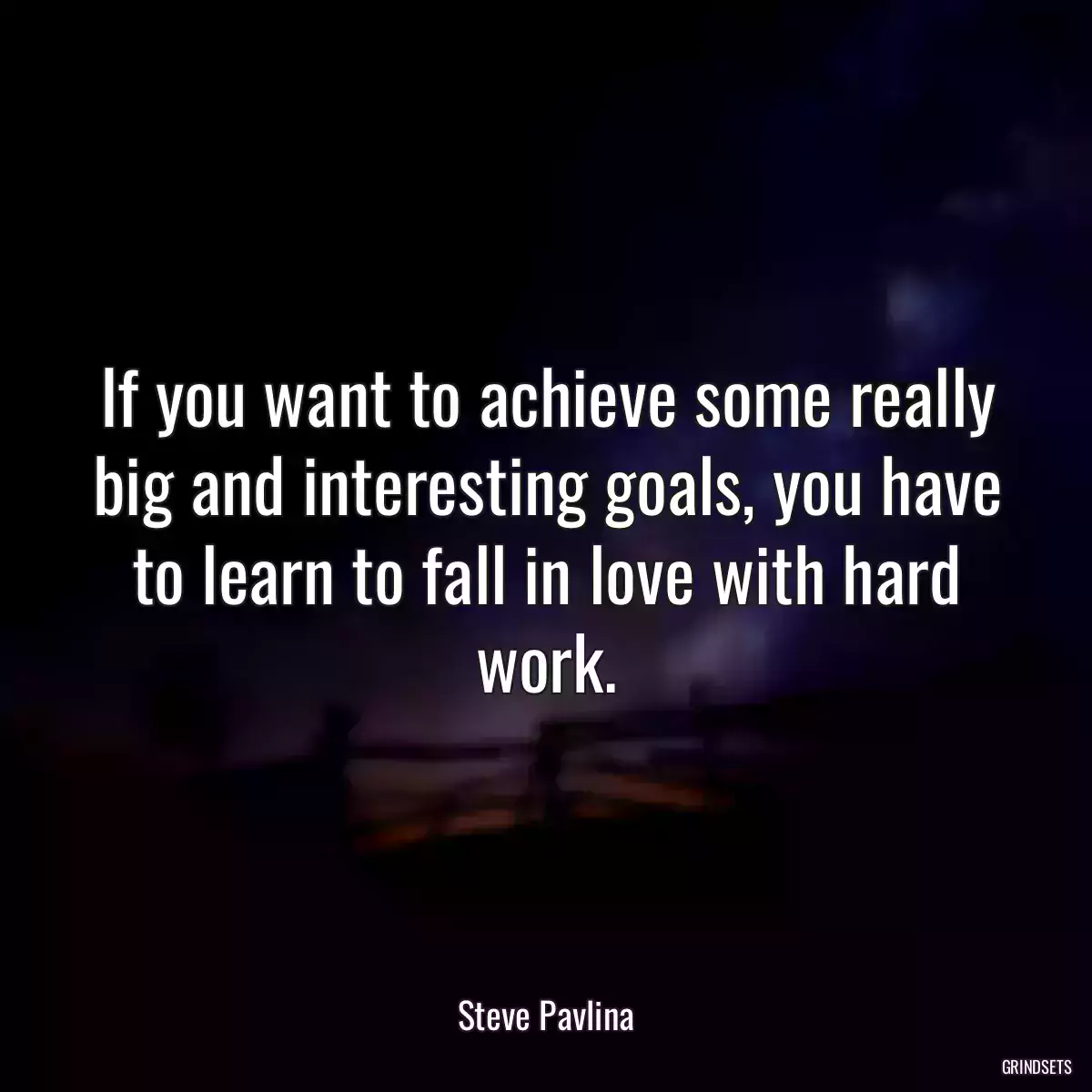 If you want to achieve some really big and interesting goals, you have to learn to fall in love with hard work.