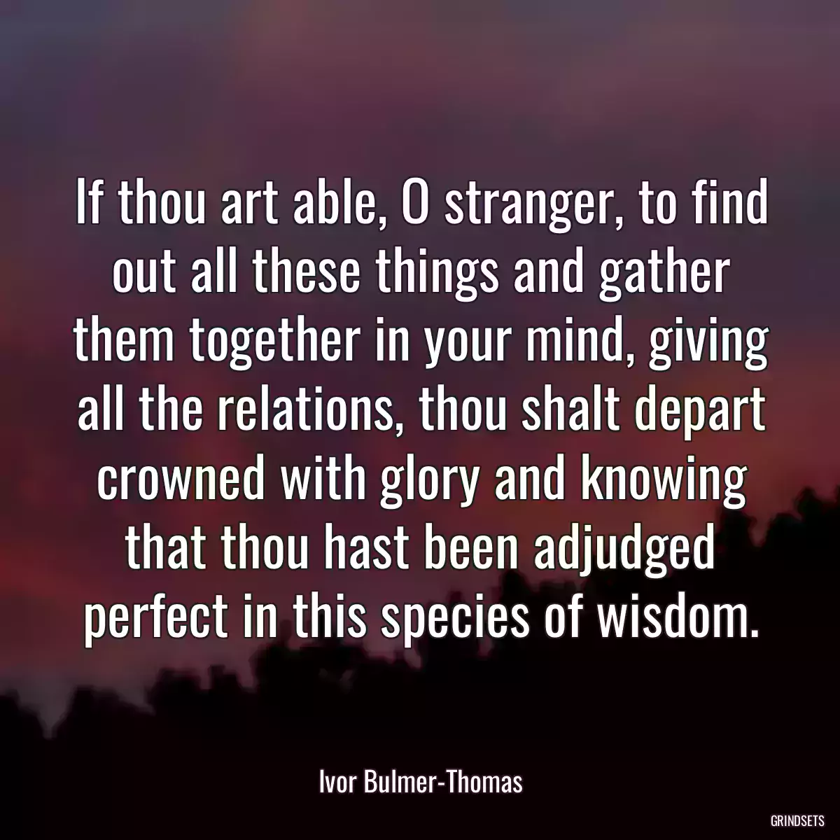 If thou art able, O stranger, to find out all these things and gather them together in your mind, giving all the relations, thou shalt depart crowned with glory and knowing that thou hast been adjudged perfect in this species of wisdom.