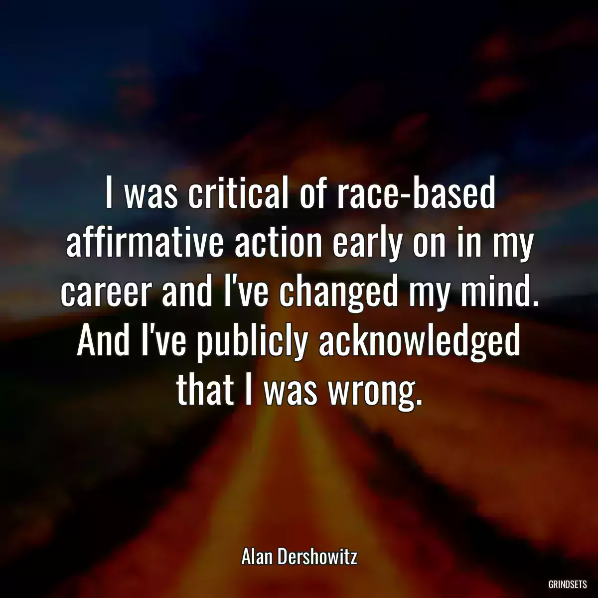 I was critical of race-based affirmative action early on in my career and I\'ve changed my mind. And I\'ve publicly acknowledged that I was wrong.