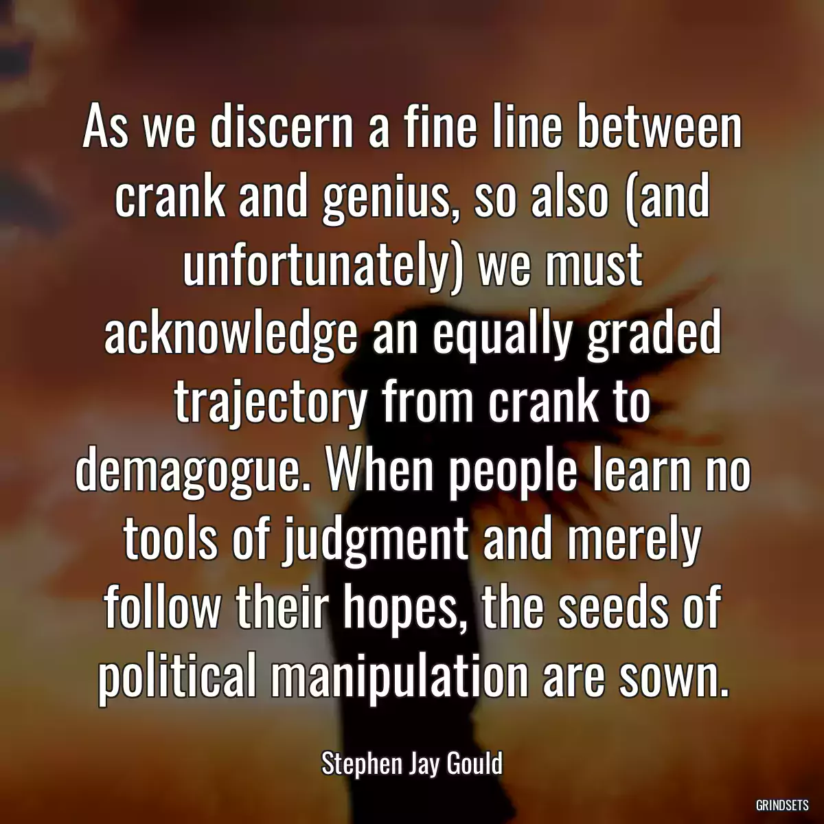 As we discern a fine line between crank and genius, so also (and unfortunately) we must acknowledge an equally graded trajectory from crank to demagogue. When people learn no tools of judgment and merely follow their hopes, the seeds of political manipulation are sown.