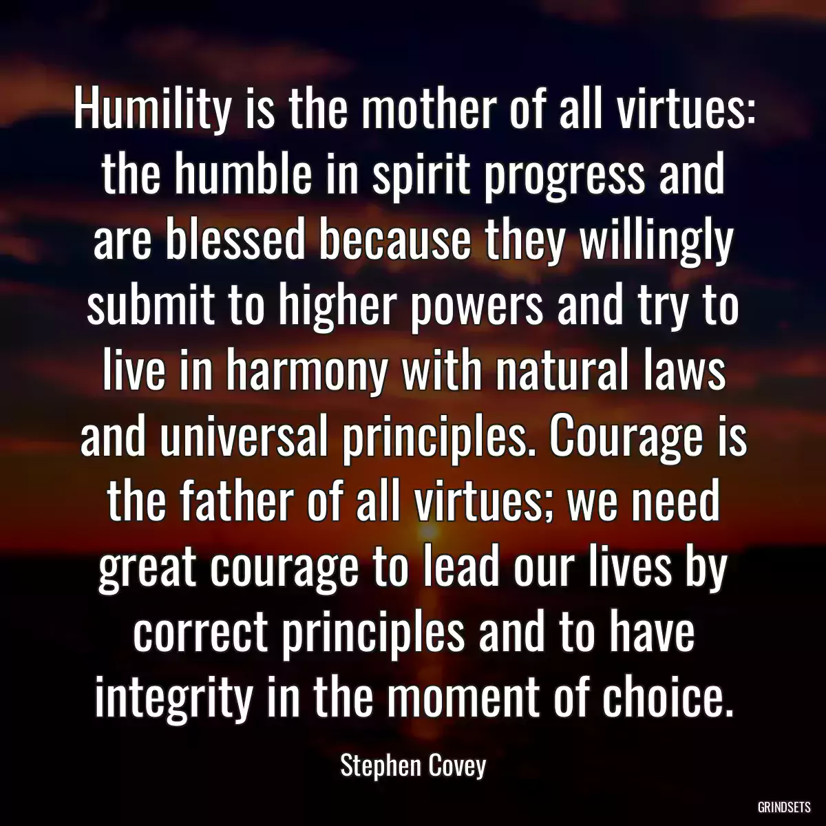 Humility is the mother of all virtues: the humble in spirit progress and are blessed because they willingly submit to higher powers and try to live in harmony with natural laws and universal principles. Courage is the father of all virtues; we need great courage to lead our lives by correct principles and to have integrity in the moment of choice.