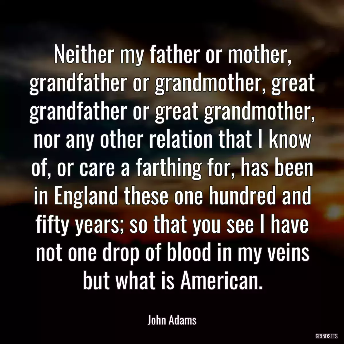 Neither my father or mother, grandfather or grandmother, great grandfather or great grandmother, nor any other relation that I know of, or care a farthing for, has been in England these one hundred and fifty years; so that you see I have not one drop of blood in my veins but what is American.