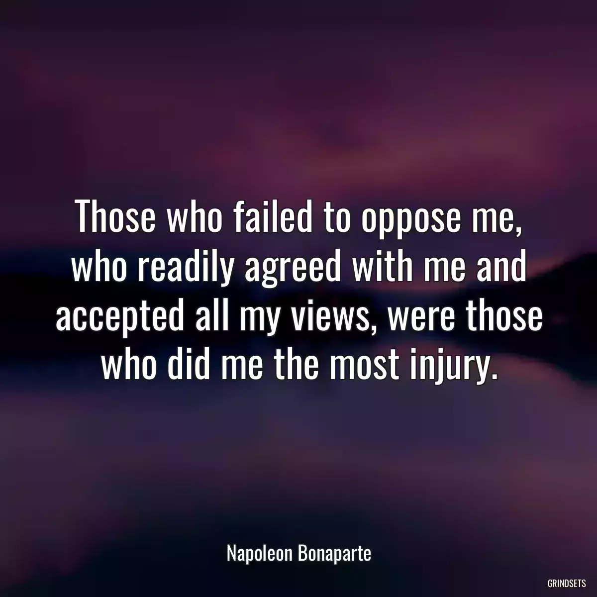 Those who failed to oppose me, who readily agreed with me and accepted all my views, were those who did me the most injury.