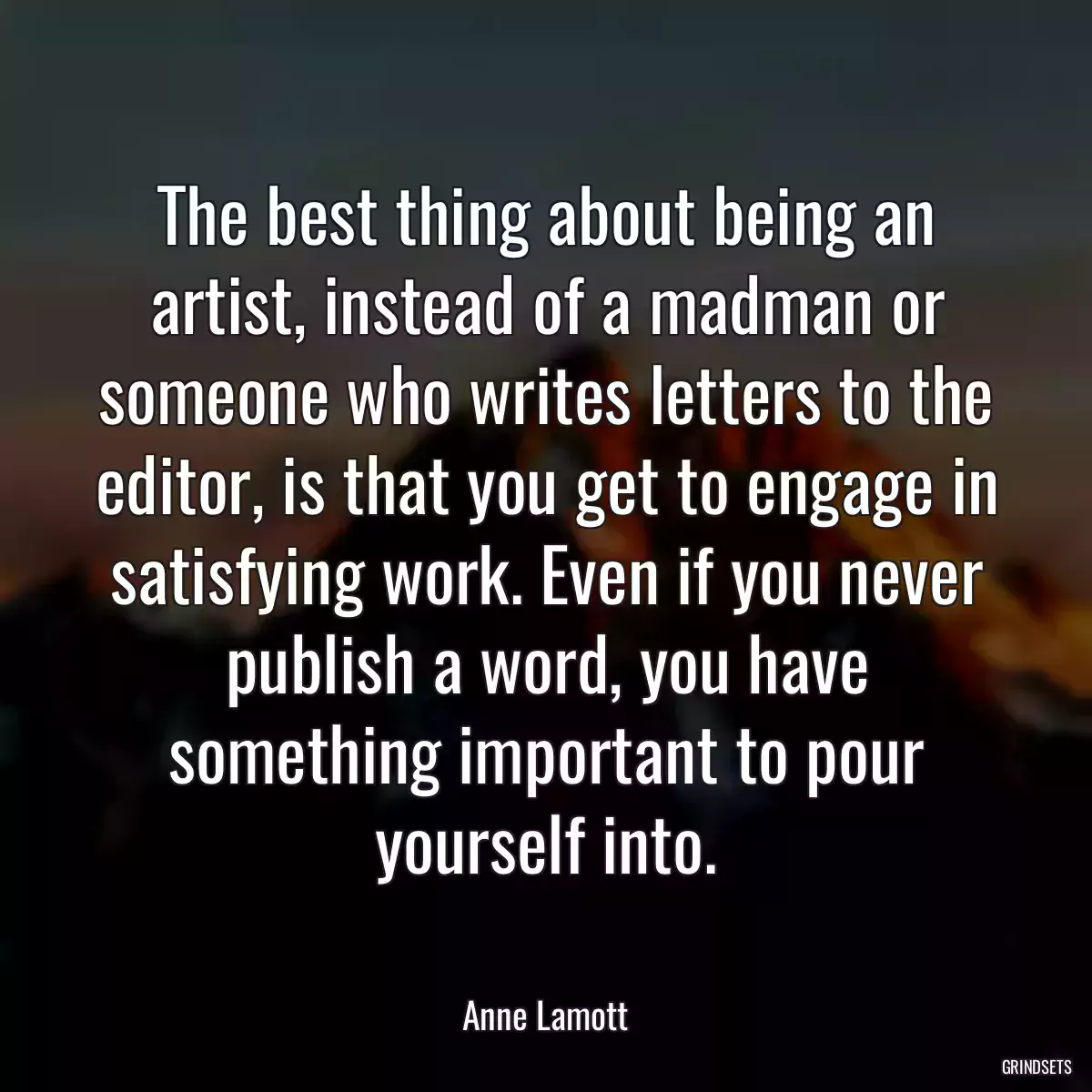 The best thing about being an artist, instead of a madman or someone who writes letters to the editor, is that you get to engage in satisfying work. Even if you never publish a word, you have something important to pour yourself into.