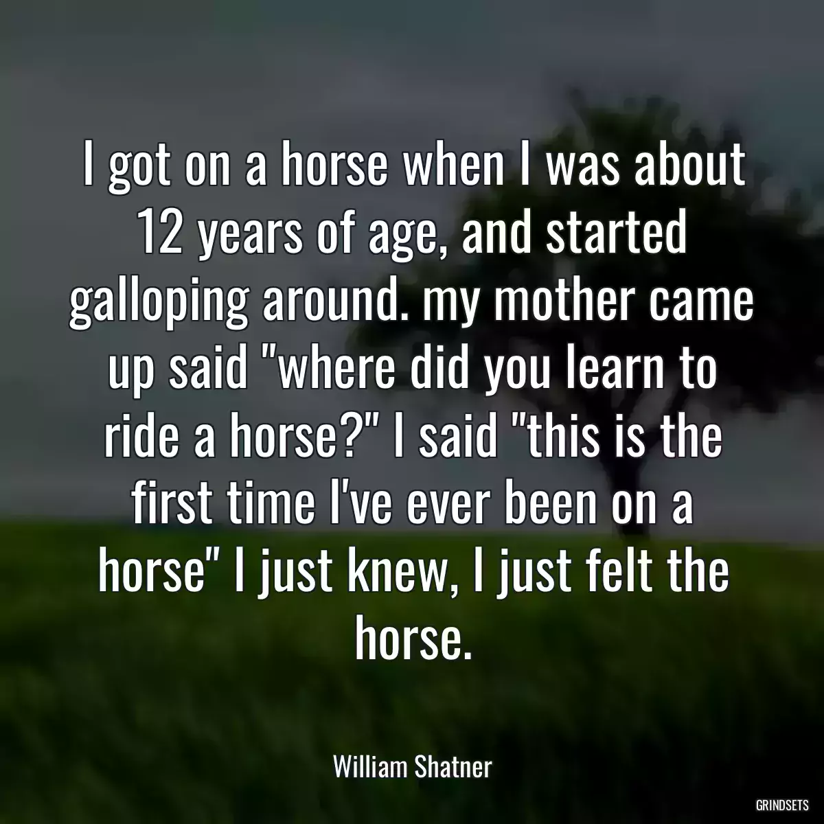 I got on a horse when I was about 12 years of age, and started galloping around. my mother came up said \