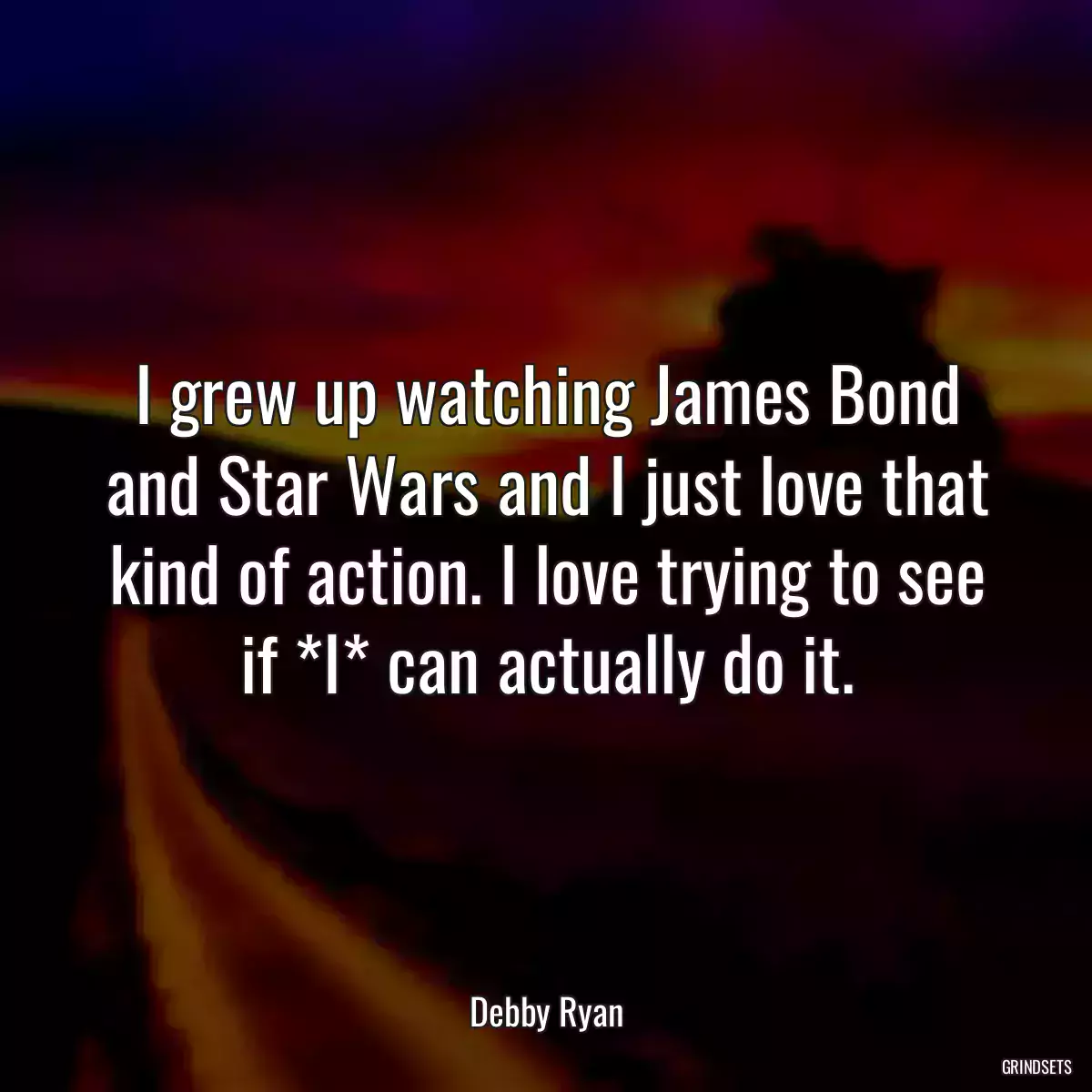 I grew up watching James Bond and Star Wars and I just love that kind of action. I love trying to see if *I* can actually do it.