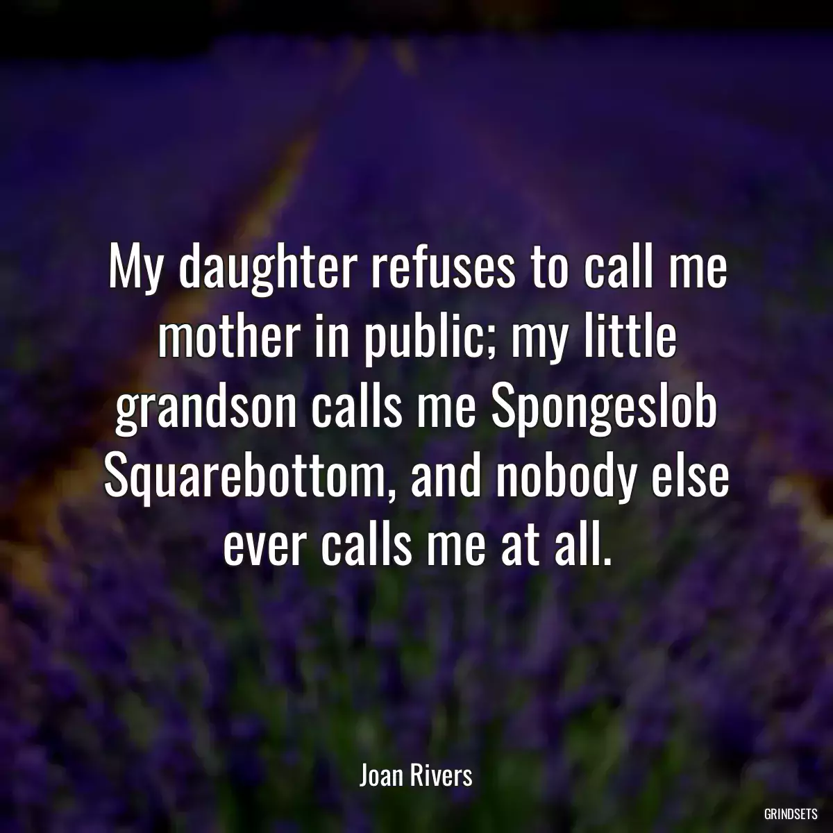 My daughter refuses to call me mother in public; my little grandson calls me Spongeslob Squarebottom, and nobody else ever calls me at all.