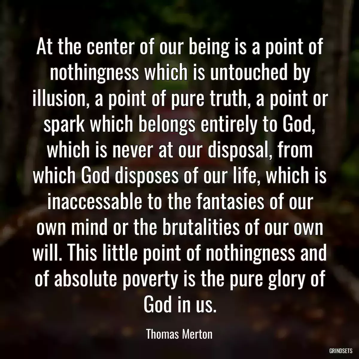 At the center of our being is a point of nothingness which is untouched by illusion, a point of pure truth, a point or spark which belongs entirely to God, which is never at our disposal, from which God disposes of our life, which is inaccessable to the fantasies of our own mind or the brutalities of our own will. This little point of nothingness and of absolute poverty is the pure glory of God in us.