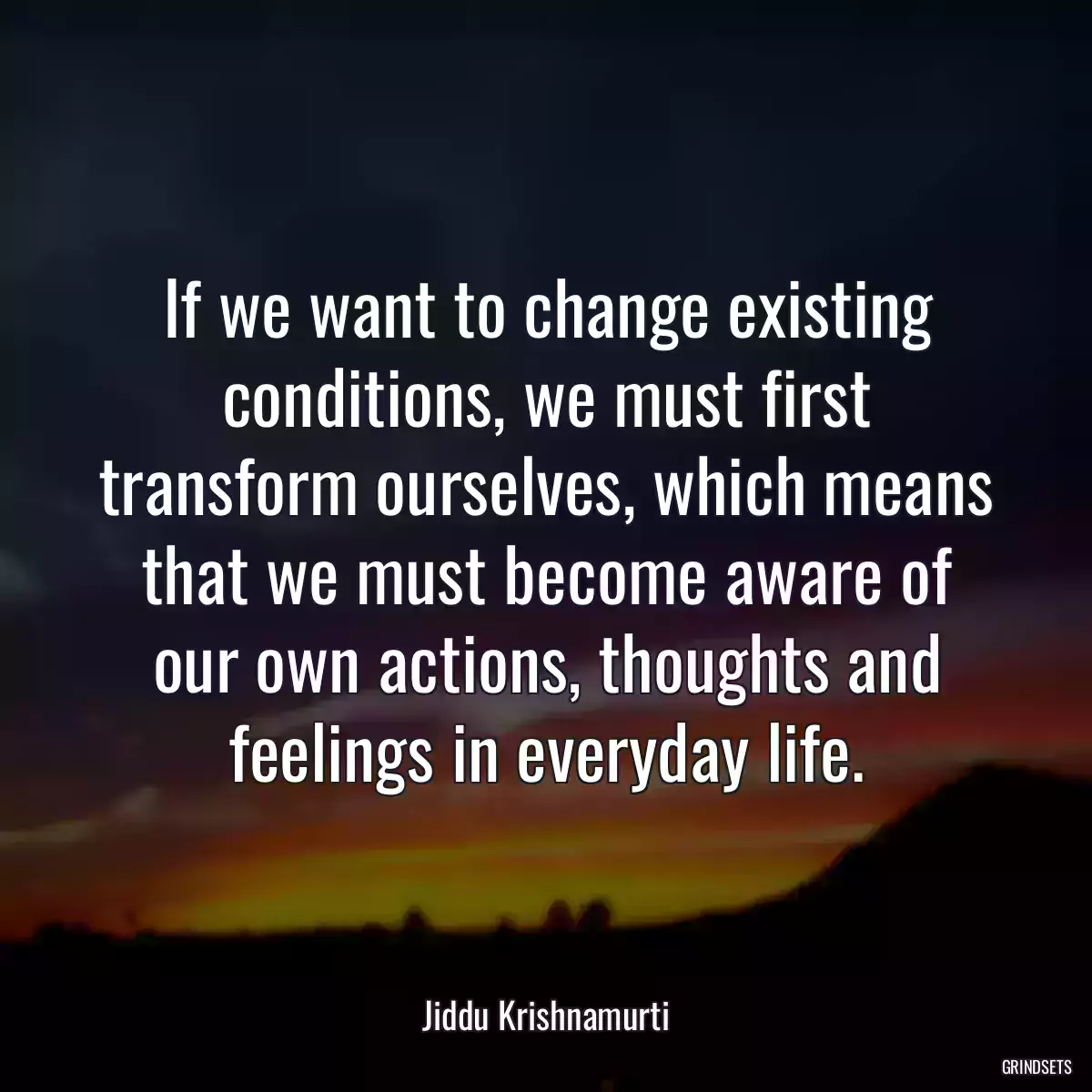 If we want to change existing conditions, we must first transform ourselves, which means that we must become aware of our own actions, thoughts and feelings in everyday life.