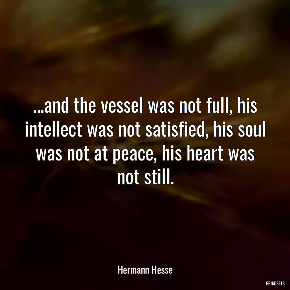 ...and the vessel was not full, his intellect was not satisfied, his soul was not at peace, his heart was not still.