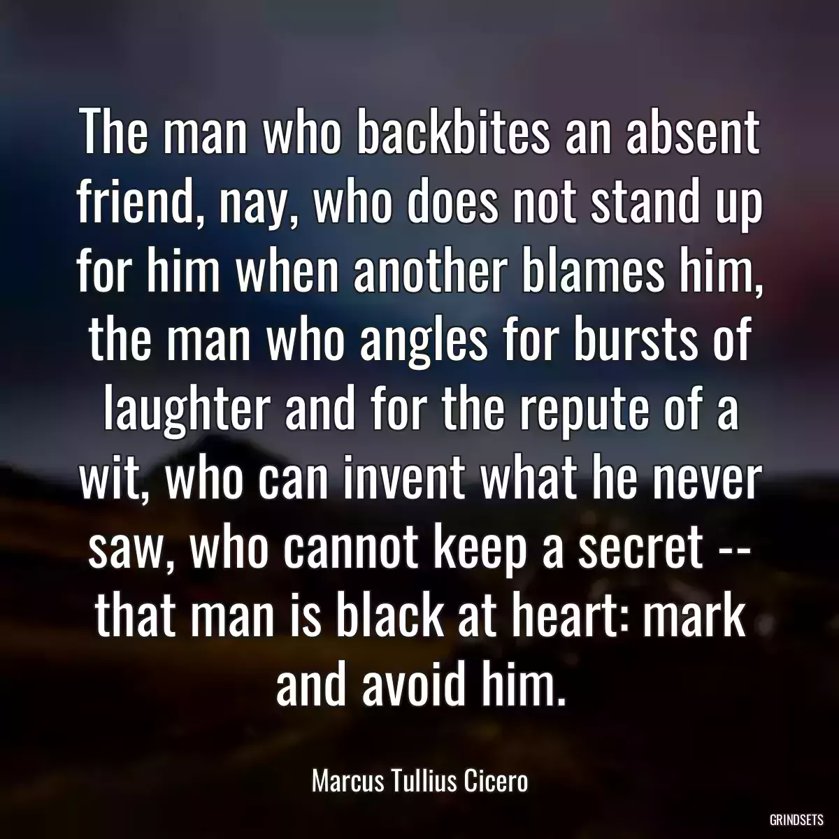 The man who backbites an absent friend, nay, who does not stand up for him when another blames him, the man who angles for bursts of laughter and for the repute of a wit, who can invent what he never saw, who cannot keep a secret -- that man is black at heart: mark and avoid him.