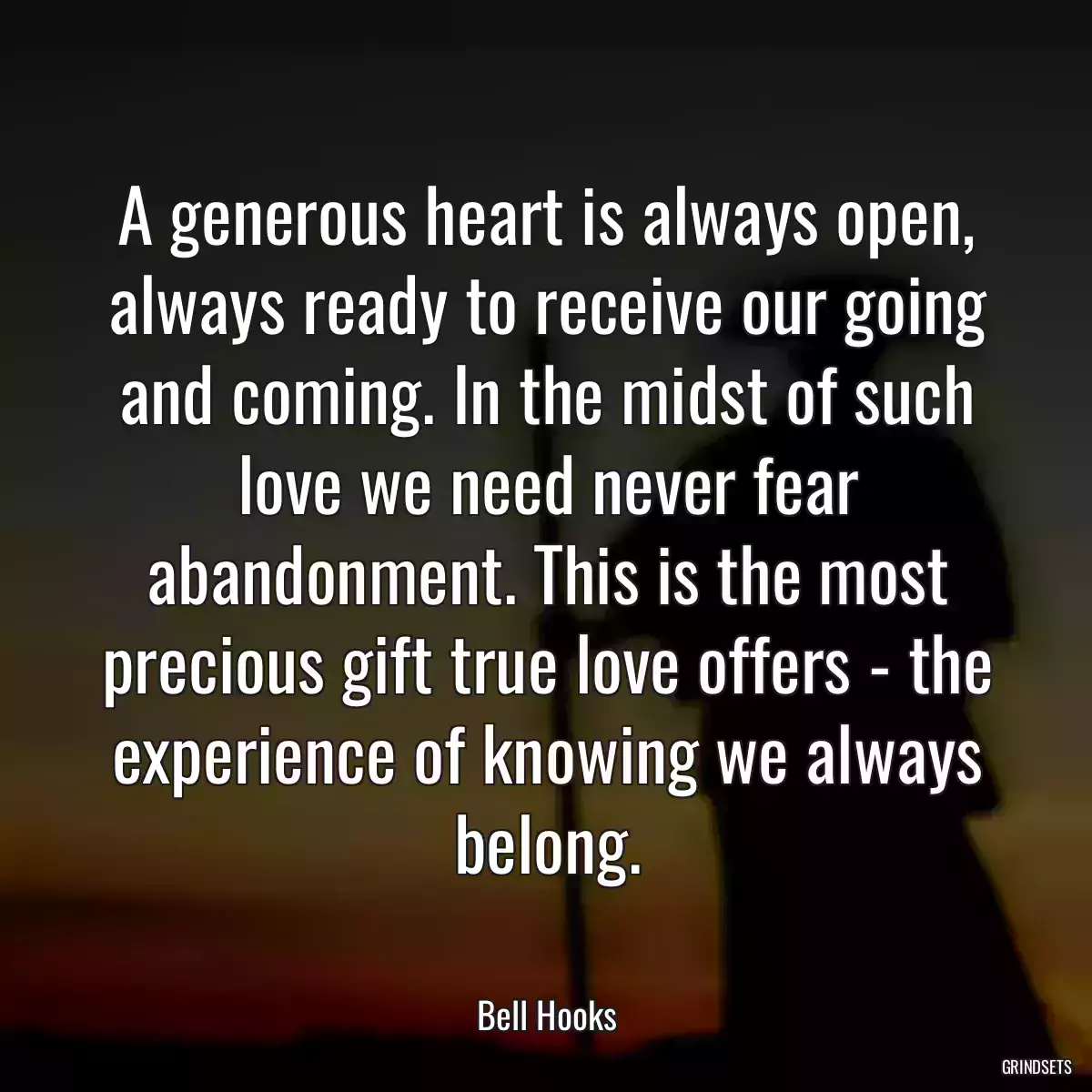 A generous heart is always open, always ready to receive our going and coming. In the midst of such love we need never fear abandonment. This is the most precious gift true love offers - the experience of knowing we always belong.