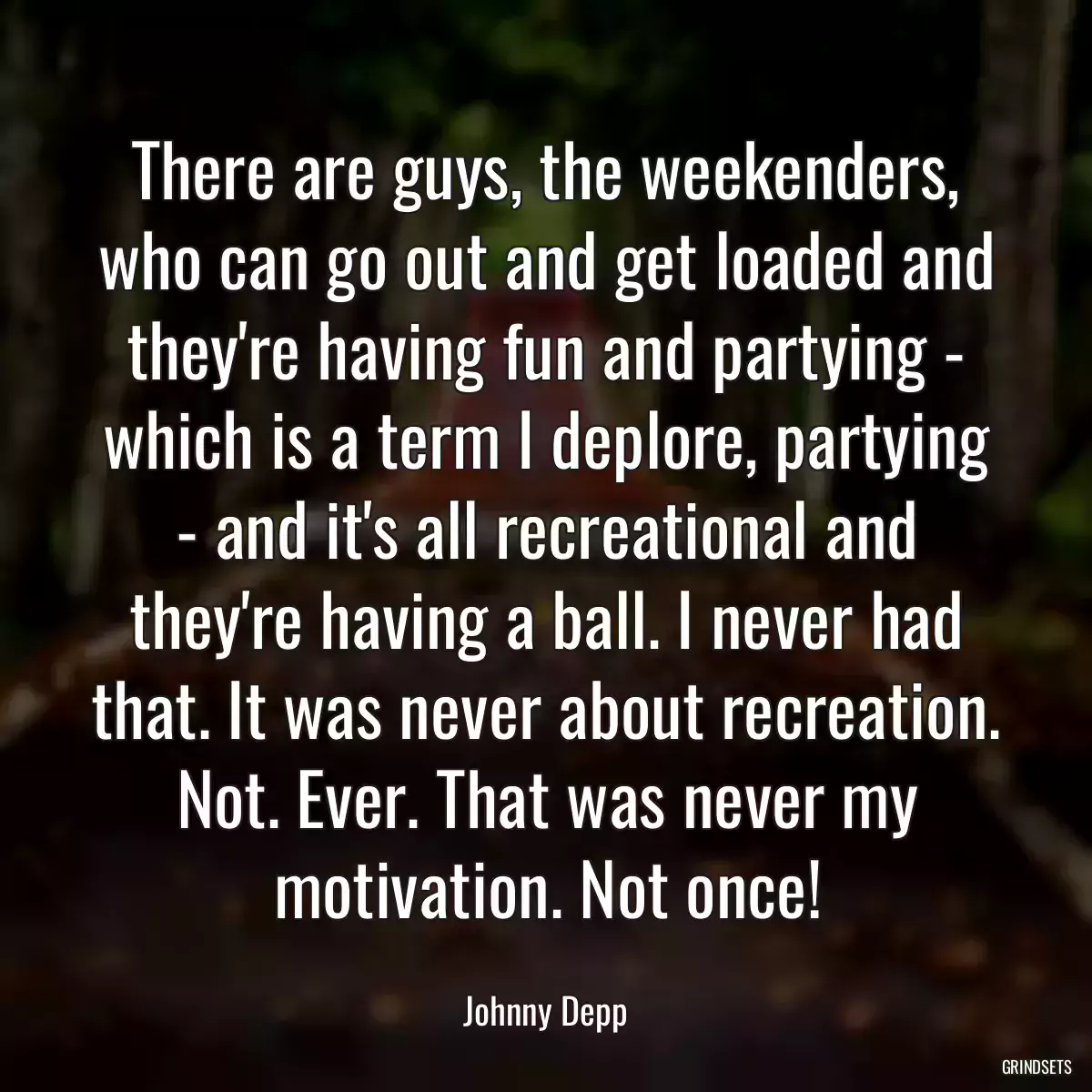 There are guys, the weekenders, who can go out and get loaded and they\'re having fun and partying - which is a term I deplore, partying - and it\'s all recreational and they\'re having a ball. I never had that. It was never about recreation. Not. Ever. That was never my motivation. Not once!