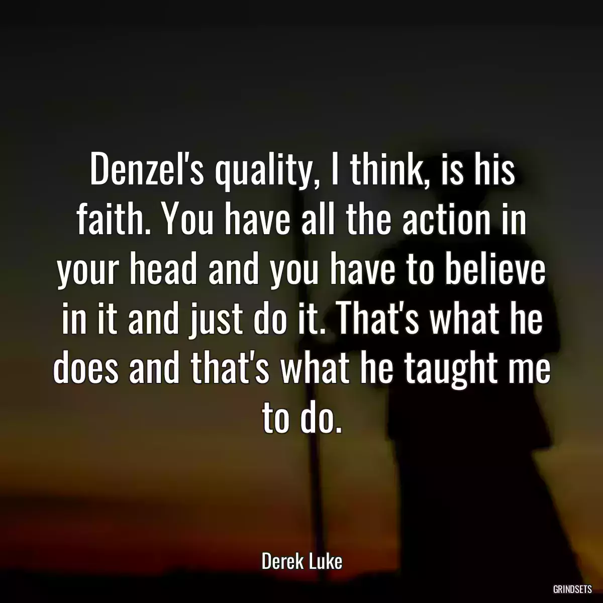 Denzel\'s quality, I think, is his faith. You have all the action in your head and you have to believe in it and just do it. That\'s what he does and that\'s what he taught me to do.