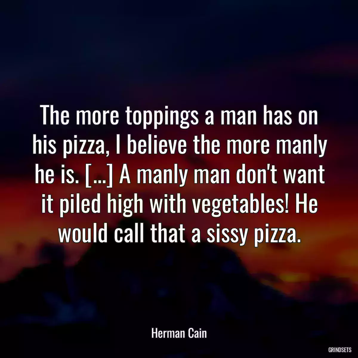 The more toppings a man has on his pizza, I believe the more manly he is. [...] A manly man don\'t want it piled high with vegetables! He would call that a sissy pizza.