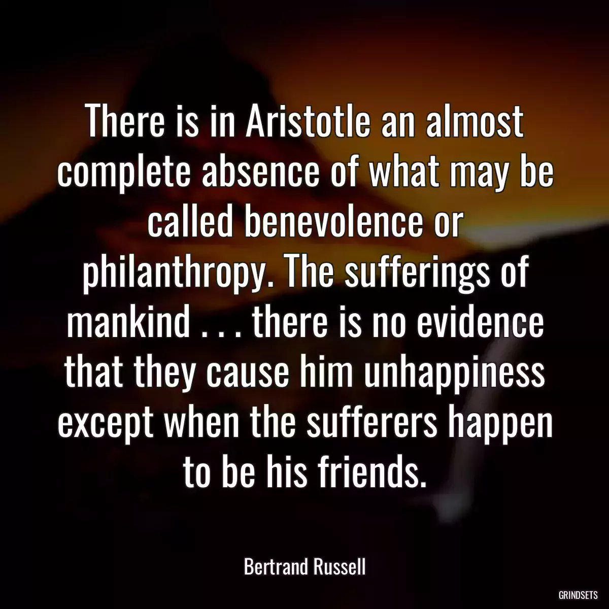 There is in Aristotle an almost complete absence of what may be called benevolence or philanthropy. The sufferings of mankind . . . there is no evidence that they cause him unhappiness except when the sufferers happen to be his friends.