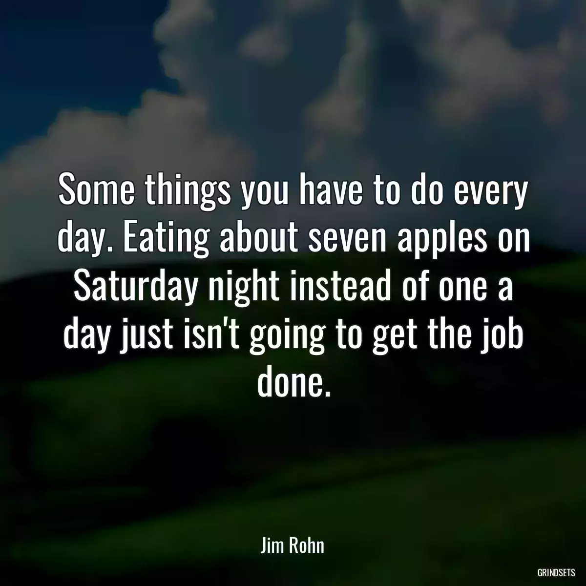 Some things you have to do every day. Eating about seven apples on Saturday night instead of one a day just isn\'t going to get the job done.