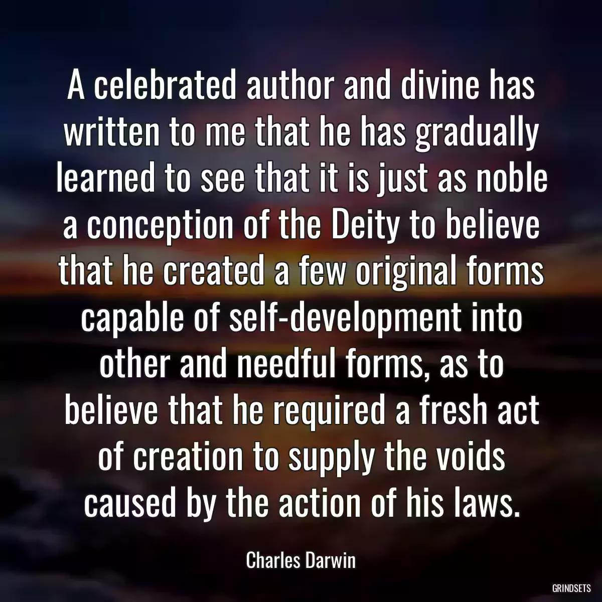 A celebrated author and divine has written to me that he has gradually learned to see that it is just as noble a conception of the Deity to believe that he created a few original forms capable of self-development into other and needful forms, as to believe that he required a fresh act of creation to supply the voids caused by the action of his laws.