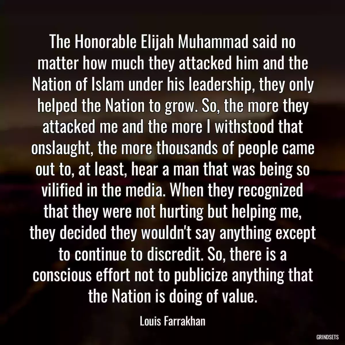 The Honorable Elijah Muhammad said no matter how much they attacked him and the Nation of Islam under his leadership, they only helped the Nation to grow. So, the more they attacked me and the more I withstood that onslaught, the more thousands of people came out to, at least, hear a man that was being so vilified in the media. When they recognized that they were not hurting but helping me, they decided they wouldn\'t say anything except to continue to discredit. So, there is a conscious effort not to publicize anything that the Nation is doing of value.