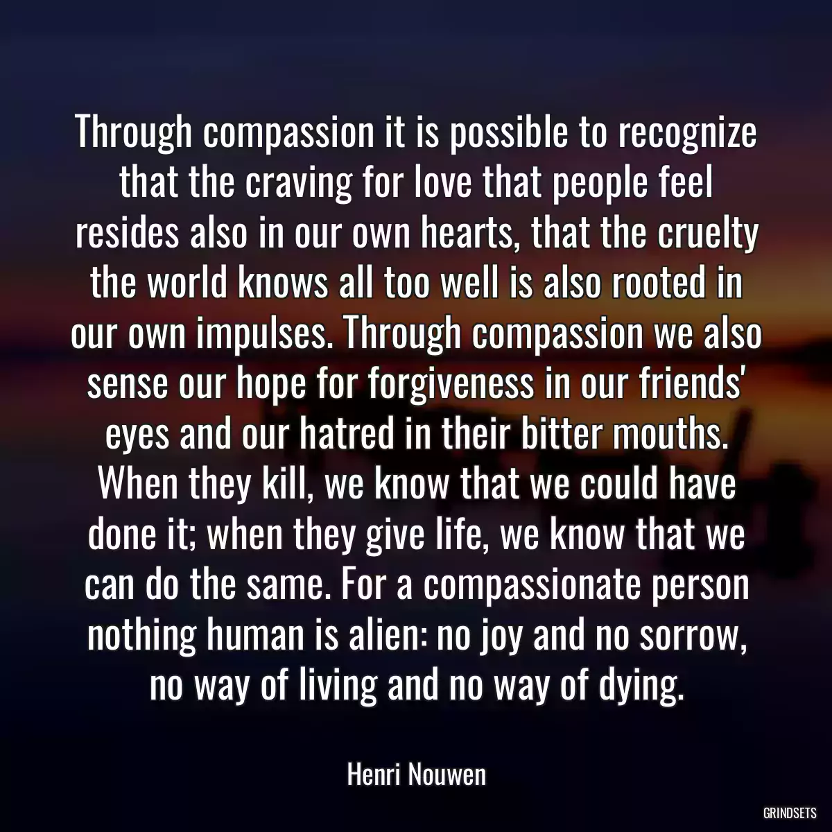 Through compassion it is possible to recognize that the craving for love that people feel resides also in our own hearts, that the cruelty the world knows all too well is also rooted in our own impulses. Through compassion we also sense our hope for forgiveness in our friends\' eyes and our hatred in their bitter mouths. When they kill, we know that we could have done it; when they give life, we know that we can do the same. For a compassionate person nothing human is alien: no joy and no sorrow, no way of living and no way of dying.