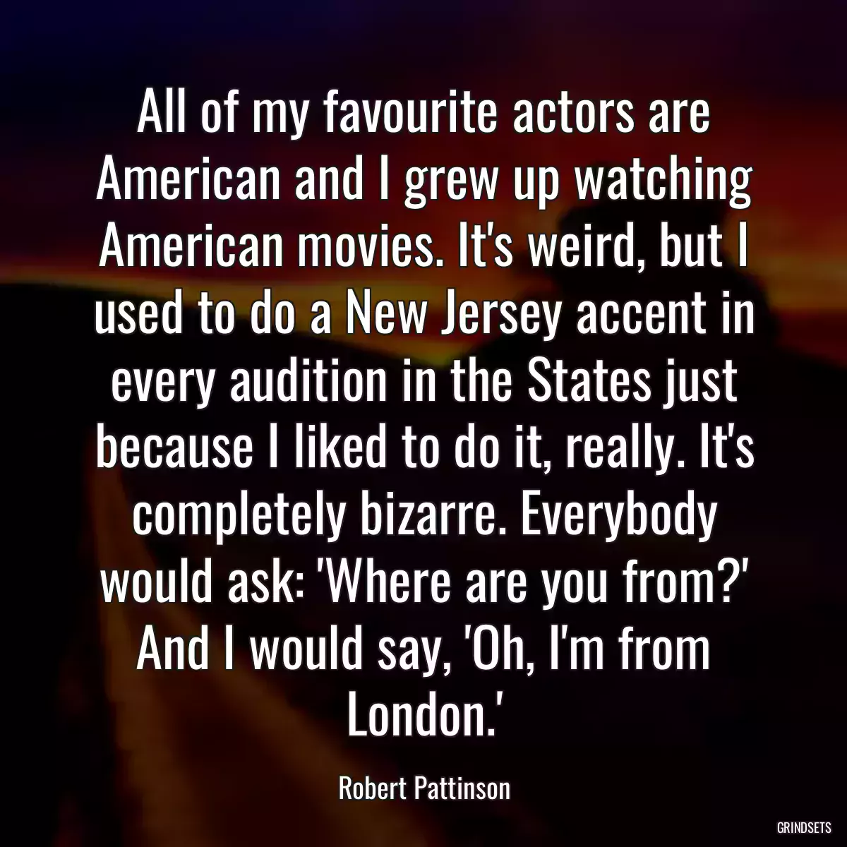 All of my favourite actors are American and I grew up watching American movies. It\'s weird, but I used to do a New Jersey accent in every audition in the States just because I liked to do it, really. It\'s completely bizarre. Everybody would ask: \'Where are you from?\' And I would say, \'Oh, I\'m from London.\'