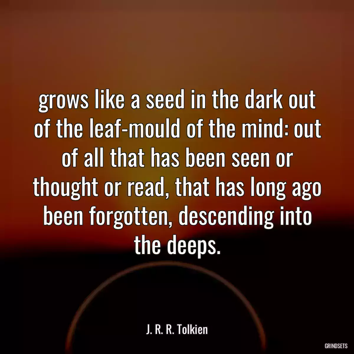 grows like a seed in the dark out of the leaf-mould of the mind: out of all that has been seen or thought or read, that has long ago been forgotten, descending into the deeps.