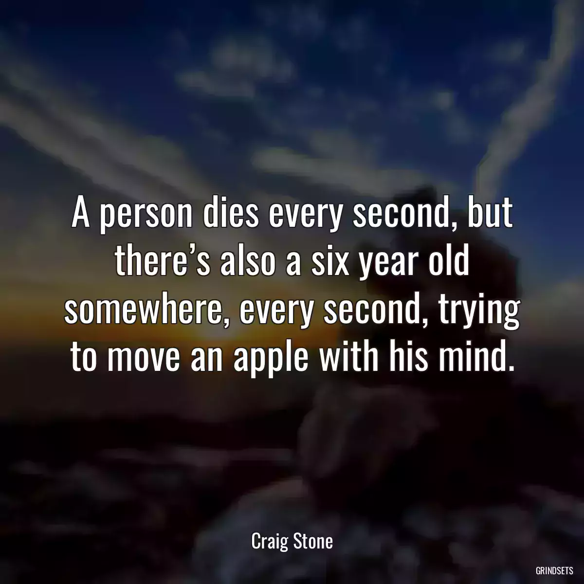 A person dies every second, but there’s also a six year old somewhere, every second, trying to move an apple with his mind.