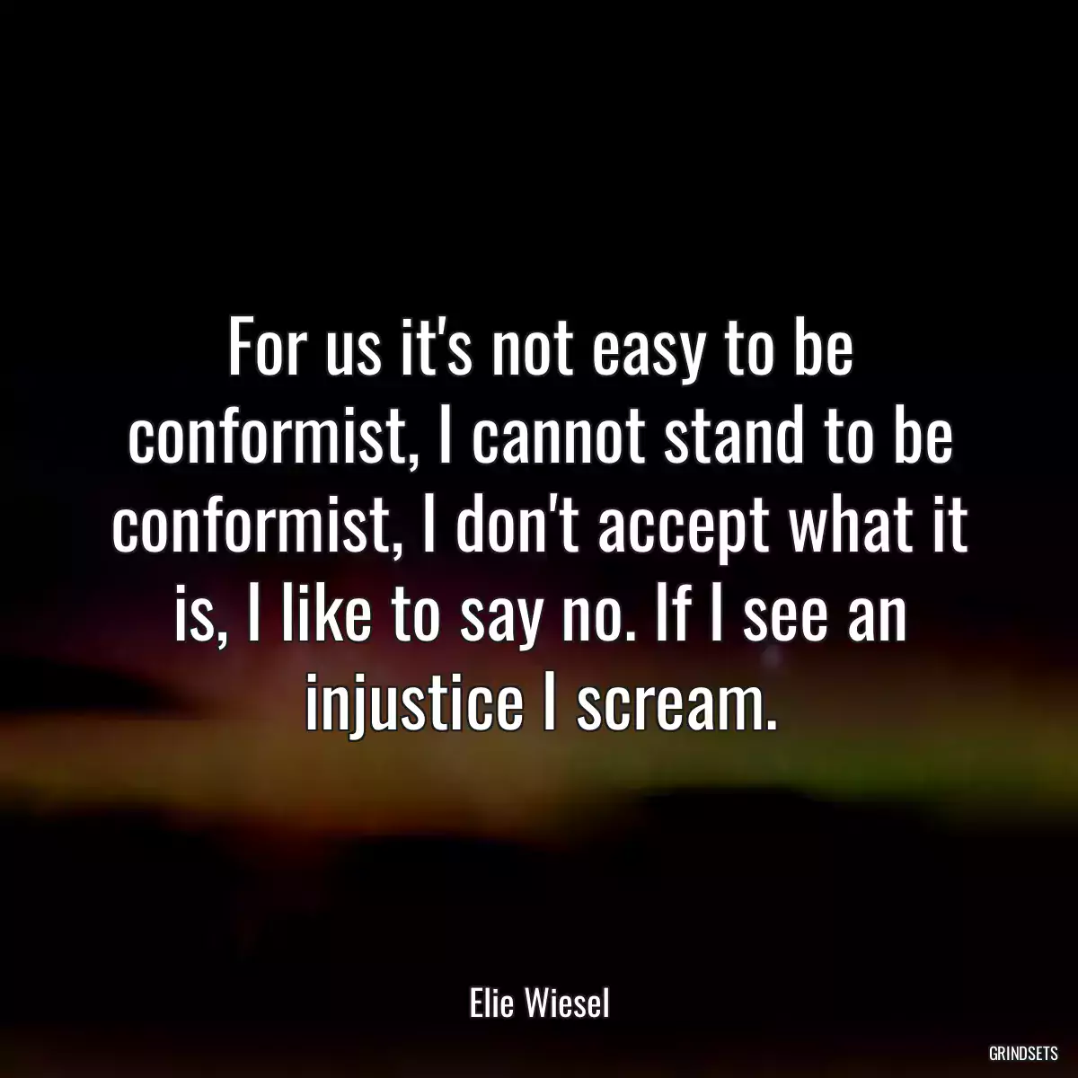 For us it\'s not easy to be conformist, I cannot stand to be conformist, I don\'t accept what it is, I like to say no. If I see an injustice I scream.