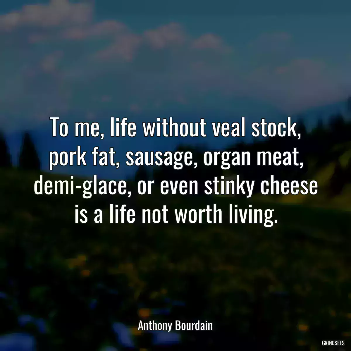 To me, life without veal stock, pork fat, sausage, organ meat, demi-glace, or even stinky cheese is a life not worth living.