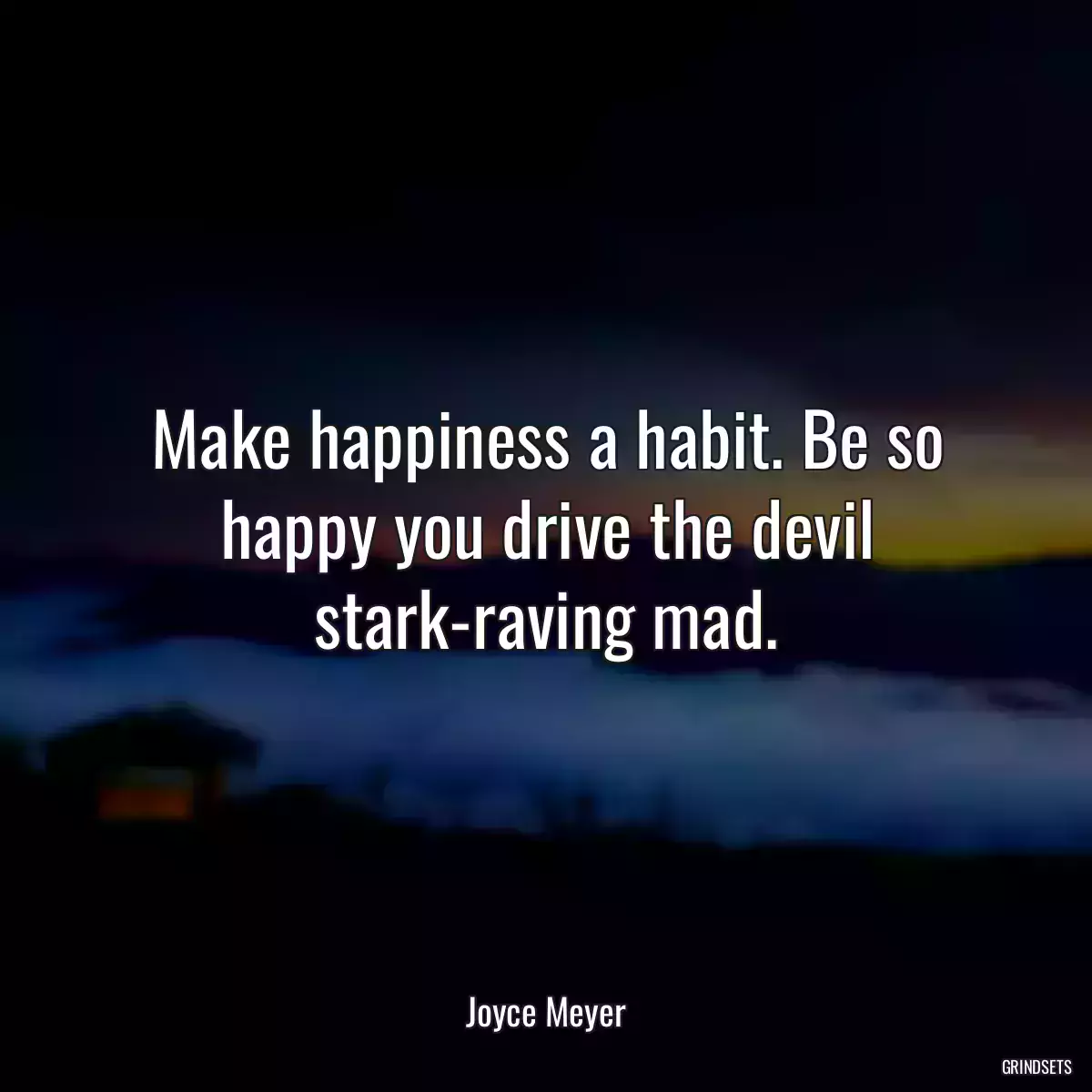 Make happiness a habit. Be so happy you drive the devil stark-raving mad.