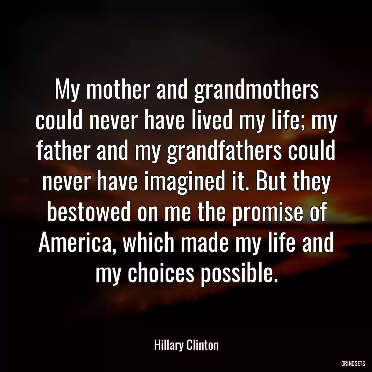 My mother and grandmothers could never have lived my life; my father and my grandfathers could never have imagined it. But they bestowed on me the promise of America, which made my life and my choices possible.