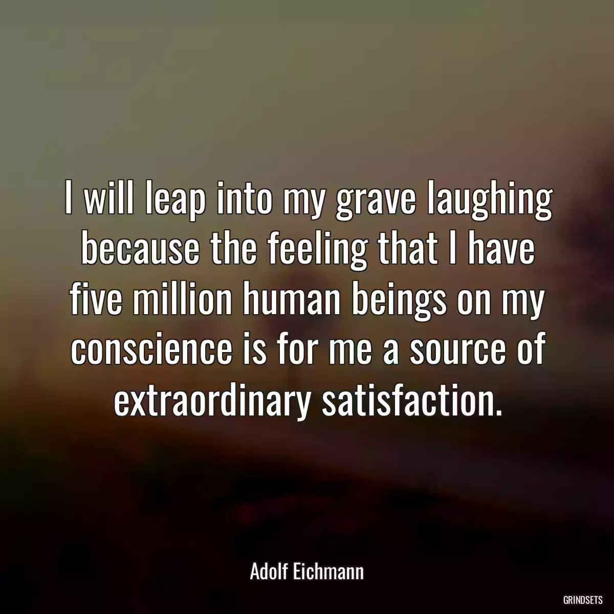 I will leap into my grave laughing because the feeling that I have five million human beings on my conscience is for me a source of extraordinary satisfaction.