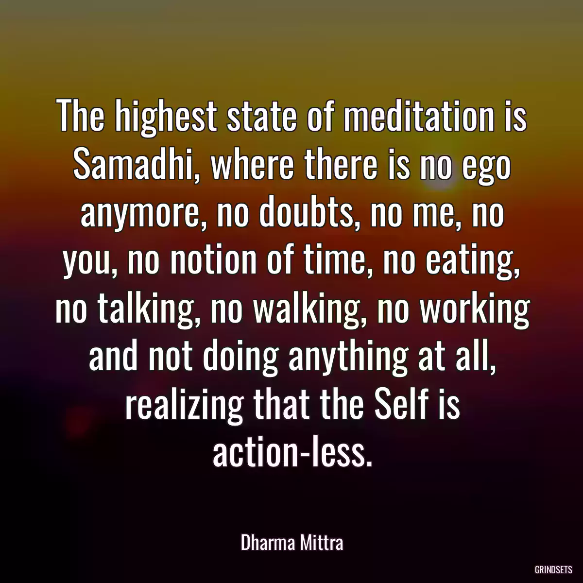 The highest state of meditation is Samadhi, where there is no ego anymore, no doubts, no me, no you, no notion of time, no eating, no talking, no walking, no working and not doing anything at all, realizing that the Self is action-less.