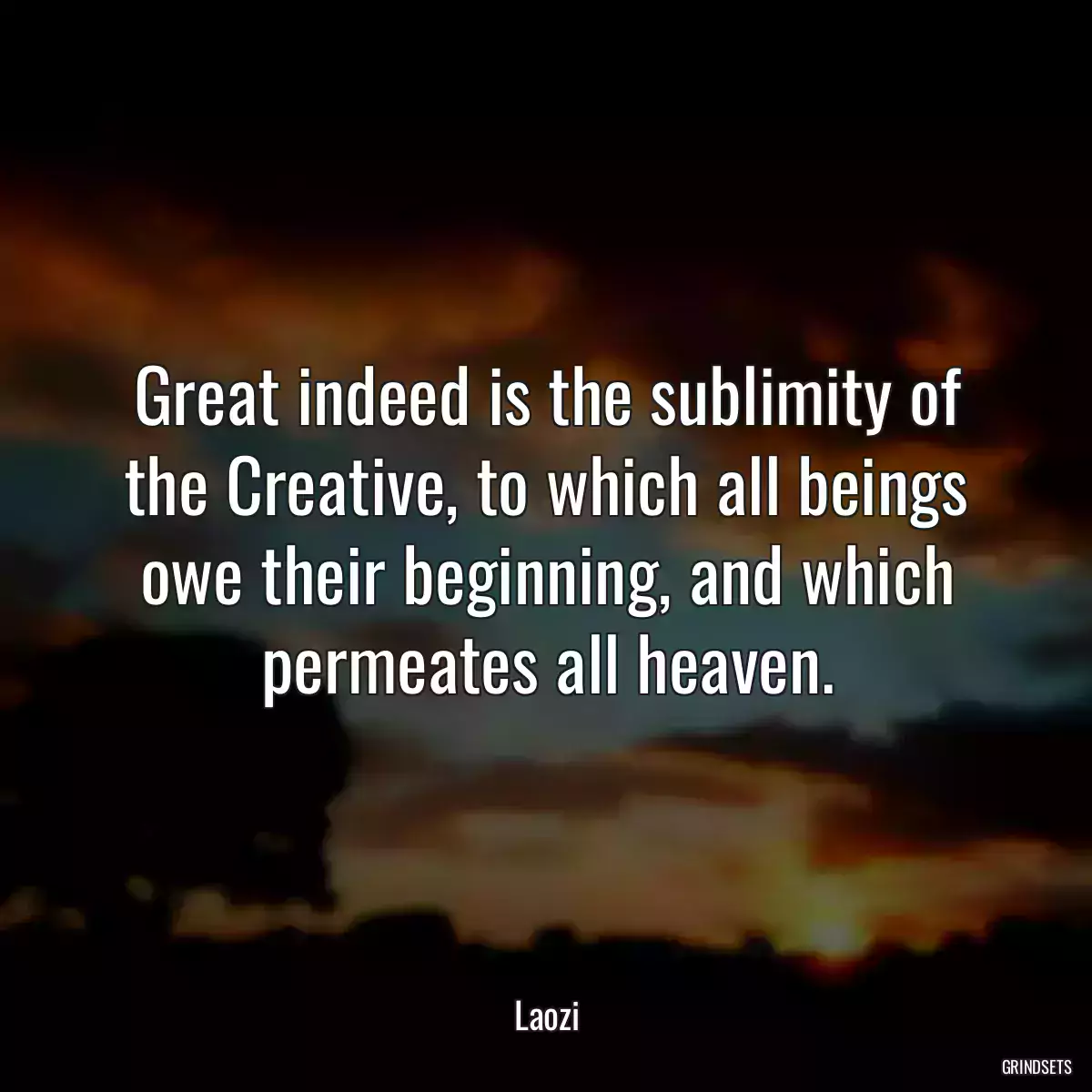 Great indeed is the sublimity of the Creative, to which all beings owe their beginning, and which permeates all heaven.