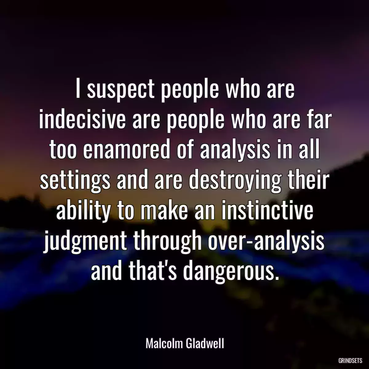 I suspect people who are indecisive are people who are far too enamored of analysis in all settings and are destroying their ability to make an instinctive judgment through over-analysis
and that\'s dangerous.