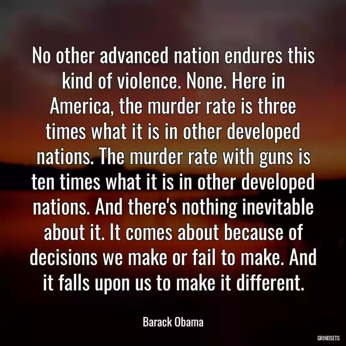 No other advanced nation endures this kind of violence. None. Here in America, the murder rate is three times what it is in other developed nations. The murder rate with guns is ten times what it is in other developed nations. And there\'s nothing inevitable about it. It comes about because of decisions we make or fail to make. And it falls upon us to make it different.